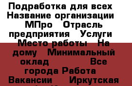 Подработка для всех › Название организации ­ МПро › Отрасль предприятия ­ Услуги › Место работы ­ На дому › Минимальный оклад ­ 15 000 - Все города Работа » Вакансии   . Иркутская обл.,Иркутск г.